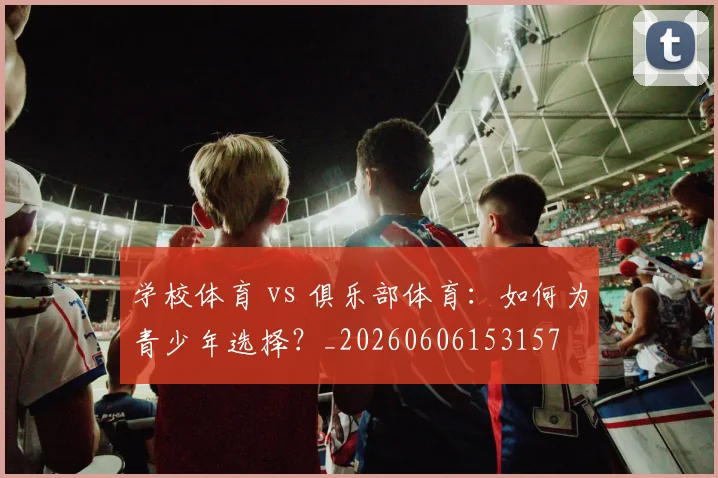 学校体育 vs 俱乐部体育:如何为青少年选择?_20260606153157
