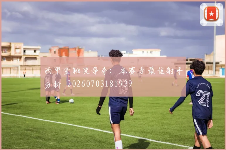西甲金靴奖争夺:本赛季最佳射手分析_20260703181939