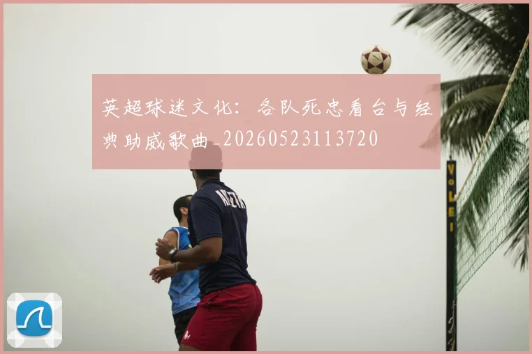 英超球迷文化：各队死忠看台与经典助威歌曲_20260523113720