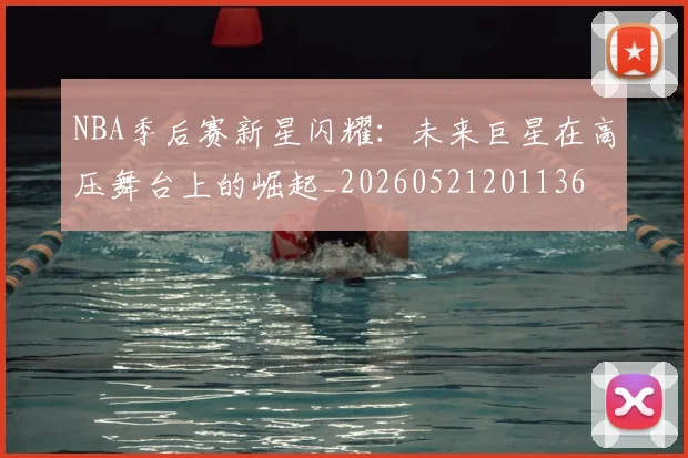 NBA季后赛新星闪耀:未来巨星在高压舞台上的崛起_20260521201136