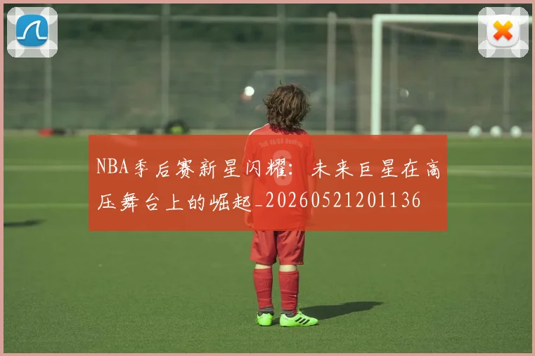 NBA季后赛新星闪耀:未来巨星在高压舞台上的崛起_20260521201136