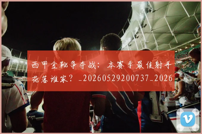 西甲金靴争夺战：本赛季最佳射手花落谁家？_20260529200737_20260703181938