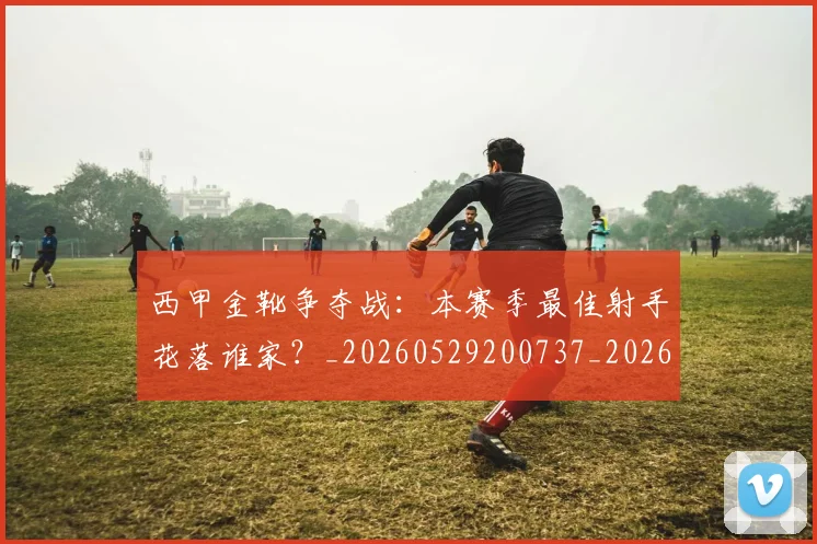 西甲金靴争夺战：本赛季最佳射手花落谁家？_20260529200737_20260703181938